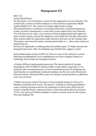 Management 321
MGT 321
System Build Project
For this project, you will design a system for the organization of your choosing. This
could be for a current or former employer or some fictitious organization (Banks
Against Blight LLC). The system you design might be data storage,
telecommunications, e commerce, accounting information, manufacturing process
system, inventory management, or some other system approved by your instructor.
You will discover (or create, if you choose a fictional organization) and explain the
main systems in place, discuss the integration, and explain how the data collected by
these systems helps the organization make decisions and carry out the strategic plan.
This project must meet the written communication skills at a ... Show more content on
Helpwriting.net ...
Reveals new approaches to thinking about the problem space 10. Helps automate the
managerial processes. http://en.wikipedia.org/wiki/Decision_support_system
Some disadvantages of data in DSS are: Flaws or errors in the software or system
Modeling incompatability Lack comprehension use False complete reliance on
technology that excludes the managerial process
o Explore different implementation processes The former method of creating
spreadsheets with VLOOKUP and pivot tables would suffice except that it is an
extremely time consuming process. A more streamlined process for gathering and
reporting data was needed and a relational database was the most cost efficient and
practical solution. Microsoft Office suite was already licensed and thus no additional
costs were involved.
o Define the process chosen The process chosen includes design of a Grass Cut
Database using Microsoft Access. The process: 1) Based on existing spreadsheets,
create a features document and ask for explanation on those items which may be
unclear using MS Word s comments feature 2) Develop a phase plan for execution
3) Test, test, and test 4) Finalize database o Explore security issues for this system:
The main database file
 