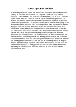 Great Pyramids of Gizeh
In the history of ancient Kemet was divided into three broad periods of unity and
stability as historians has called the Old Kingdom (2649 2134 BC), Middle
Kingdom (2040 1640 BC), and lastly the New Kingdom (1550 1070 BC). Ancient
Kemet (black land) also known as today as Egypt were ruled by pharaohs. The
pharohs has absolute authority to control the land and their resources to provide a
stable central government. The pharohs were known for their divine kingship. In the
pyramidstructure of the social class level the pharaohs is the top and below him are
the upper class that includes the highest priests and noblesand the scribes (note
takers). next are the middle class also known as skilled laborers such as artisans
and craftspeople, and lastly in the lower class are peasants farmers,peasant workers,
servants and slaves. All pharaohs were polythestic, worships their gods and
goddesses, and were matrilineal. The pharaohs believe in the afterlife and did not
take death as the final ending of their life. The Egyptians believed that all humans
could be reborn after death and exist throughout eternity due to inspiration from the
sun. The Egyptians considered Re, the sun god, as the most powerful of the gods
because the sun was very important for all of the natural forces and that Re is the
center of their worship. As the Egyptians says that the sun is important because
depending on which direction the sun is reflecting or faces shows whether it
associates with death
 