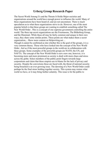 Urberg Group Research Paper
The Secret World Among Us and the Threats It Holds Major societies and
organizations around the world have enough power to influence the world. Many of
these organizations have been heard of, and are not uncommon. There is much
speculation as to what these organizations strive to do. However, one of the most
popular beliefs is that these groups are wanting to establish something called The
New World Order . This is a concept of one supreme government controlling the entire
world. The three top secret organizations are the Freemasons, The Bilderberg Group,
and the Illuminati. While these all may be fairly common and unique in their own
ways, they share some similar points. These points are what makes them a secret
organization,... Show more content on Helpwriting.net ...
Though it cannot be confirmed as into whether this is the goal of the groups, it is a
very common theory. Those who have looked into the concept of the New World
Order , feel as if the most powerful groups in the world are in collaboration with
these groups. Some examples of the powerful groups are NATO, the UN, and
NAFTA. The concept of the New World Order is not a new one, however, it is
becoming more and more prominent as society is dealt with more chaos and stress
across the globe. Select members of the public point fingers towards large
corporations and claim that these empires are to blame for the lack of privacy and
security. Despite the convictions those are faced with, the threat of national security
being breached is an ever growing issue. The dawning of a New World Order could
perhaps be the final straw holding together society. This system may restore what
world we have, or it may bring further calamity. This issue is for the public to
 