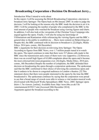 Broadcasting Corporation s Decision On Broadcast Jerry...
Introduction What I intend to write about
In this report, I will be assessing the British Broadcasting Corporation s decision to
broadcast Jerry Springer: The Opera back on 8th January 2005. In order to judge the
decision, I will be looking at the reasons why the BBC made the decision to air it in
2005. I will be comparing the number of people who complained to the BBC to the
total amount of people who watched the broadcast using viewing figures and charts.
In addition, I will also look at the viewpoints of the Christian Voice Campaign who
argued against the opera. Finally, I will also be using my knowledge of
Utilitarianism and Kantianism while referencing the viewing figures and the BBC s
general duty to the public to establish my ... Show more content on Helpwriting.net ...
Despite this, the BBC continued with its decision to broadcast it. [2] (Inglis, Media
Ethics. 2014 pers. comm., 8th December)
BBC s arguments for their decision on televising Jerry Springer: The Opera
According to figures from BBC News, over 1.7 million people tuned in to watch
the opera. The report continues to state that there were 317 phone calls made to the
BBC since the transmission and a mass of them were very supportive. [3] However,
there was an overall high figure of 63,000 complaints about the opera and it became
the most criticised television programme ever. [4] (Inglis, Media Ethics. 2014 pers.
comm., 8th December) Despite the number of complaints, the BBC defended their
decision on broadcasting the opera through a corporation spokesman. The spokesman
said that the BBC conformed to their choice of televising the contentious opera and
that it endures to be shown to congested audiences in London s theatres. [5] This
statement shows that there were people interested in the opera by the time the BBC
broadcasted it. The spokesman continues by saying that the corporation were proud
to see that a broad range of crowds were able to witness a vital modern musical work.
[6] (Created with Microsoft Works Spreadsheet.) BBC News. 2005. Springer opera
draws 1.7m viewers. [online]. Available from: http://news.bbc.co.uk/1/hi
/entertainment/4159217.stm [Accessed 28th December 2014].
Arguments against the broadcast according to the
 