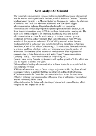 Swot Analysis Of Omantel
The Oman telecommunication company is the most reliable and major international
hub for internet service provider in Pakistan, which is known as Omantel. The main
headquarters of Omantel is in Muscat. Sultan bin Hamdoun Al Harthyis the chairman
of the board and Talal Said Marhoon Al Mamari is (CEO) of this biggest
telecommunication industry. Omantelhas also brought very innovative
communications services in postpaid and prepaid plans for mobile phones, fixed
lines, internet connection, using ADSL technology, data transfer, roaming, etc. The
main focus of the company is on operating, maintaining fixed and mobile
telecommunication services. Its services target is in three consumer groups:
residential, corporate and government. They started businessin June 1996 and
introduced first payphone and named WorldCall Payphones Limited. It was a
fundamental shift in technology and industry from Cable Broadband to Wireless
Broadband, Cable TV to Video Conferencing, LDI services and fiber optic network
to wireless local loop telephony in this way company has crossed a number of
milestones. The Omantel offers an array of services under three major service
categories that is Data, Entertainment and Voice(Oman Telecommunications
Company , 2017).... Show more content on Helpwriting.net ...
Omantel has a strong financial performance with top line growth of 6.9%, which was
also the highest in the last four years.
2.Omantel is the leading telecommunication in Oman in mobile network in both in
subscriber and revenue.
3.With the Government support Oman being a major stakeholder they have a lot of
resources available to confirm that they have the best and latest infrastructure.
4.The investment in the Oman data park extends its level across the other areas.
5.Quickly enhance your understanding of because it has a wide area of external and
internal resources(Linton, 2017).
6.Gain information for better understanding of internal and external factors which
can give the best impression on the
 
