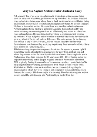 Why Do Asylum Seekers Enter Australia Essay
Ask yourself this, if we were on a plane and it broke down with everyone being
stuck on an island. Would the government not try to find us? To save our lives and
bring us back to a better place where there is food, shelter and an overall better living
environment. Then why not look for asylums seekers out there? An asylum s seekers
life here in Australiais another life saved from war, conflict and other disasters.
Asylum seekers should be able to come into Australia through boat and by any
means necessary as something that is an act of humanity and not an act of the law,
rules and regulations. Because they don t have time to wait around and be saved
by someone. We do not get to decide whether or not their life can be here but we do
get a say about it! So let s all make a difference. The main reasons for me bearing
this opinion is one of three. For one, Asylum seekers should be able to enter
Australia on a boat because they are trying to get away from war and conflict,... Show
more content on Helpwriting.net ...
This is something the government gets to decide and the system is just not right! I
m sure they would all prefer to live somewhere far away from conflict, war and
where they are not scared for their lives in their own house! For example the war in
Afghanistan, it has been going on for 13 years since 2001 2014. Having such a big
impact on the country and its people. Najeeba arrived in Australia in September
2000 originally fleeing from crossfire of her country s warfare. I quote Najeeba We
have forgotten the devastating circumstances from which asylum seekers come.
Which is true! I believe that as Australians, we are completely forgetting the
environment in which they were living in and completely looking at if they pose a
threat to the country. This is not a right it is a wrong. Therefore showing that asylum
seekers should be able to come into Australia like a shelter from the
 