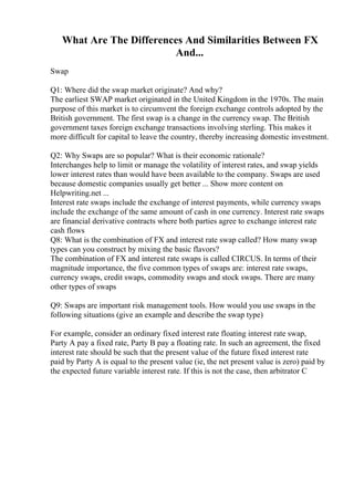 What Are The Differences And Similarities Between FX
And...
Swap
Q1: Where did the swap market originate? And why?
The earliest SWAP market originated in the United Kingdom in the 1970s. The main
purpose of this market is to circumvent the foreign exchange controls adopted by the
British government. The first swap is a change in the currency swap. The British
government taxes foreign exchange transactions involving sterling. This makes it
more difficult for capital to leave the country, thereby increasing domestic investment.
Q2: Why Swaps are so popular? What is their economic rationale?
Interchanges help to limit or manage the volatility of interest rates, and swap yields
lower interest rates than would have been available to the company. Swaps are used
because domestic companies usually get better ... Show more content on
Helpwriting.net ...
Interest rate swaps include the exchange of interest payments, while currency swaps
include the exchange of the same amount of cash in one currency. Interest rate swaps
are financial derivative contracts where both parties agree to exchange interest rate
cash flows
Q8: What is the combination of FX and interest rate swap called? How many swap
types can you construct by mixing the basic flavors?
The combination of FX and interest rate swaps is called CIRCUS. In terms of their
magnitude importance, the five common types of swaps are: interest rate swaps,
currency swaps, credit swaps, commodity swaps and stock swaps. There are many
other types of swaps
Q9: Swaps are important risk management tools. How would you use swaps in the
following situations (give an example and describe the swap type)
For example, consider an ordinary fixed interest rate floating interest rate swap,
Party A pay a fixed rate, Party B pay a floating rate. In such an agreement, the fixed
interest rate should be such that the present value of the future fixed interest rate
paid by Party A is equal to the present value (ie, the net present value is zero) paid by
the expected future variable interest rate. If this is not the case, then arbitrator C
 