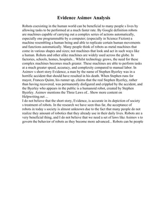 Evidence Asimov Analysis
Robots coexisting in the human world can be beneficial to many people s lives by
allowing tasks to be performed at a much faster rate. By Google definition robots
are machines capable of carrying out a complex series of actions automatically,
especially one programmable by a computer; (especially in Science Fiction) a
machine resembling a human being and able to replicate certain human movements
and functions automatically. Many people think of robots as metal machines that
come in various shapes and sizes; not machines that look and act in such ways like
a human. Robots and other alike machines are widely used across the globe. In
factories, schools, homes, hospitals... Whilst technology grows, the need for these
complex machines becomes much greater. These machines are able to perform tasks
at a much greater speed, accuracy, and complexity compared to manual labor. In
Asimov s short story Evidence, a man by the name of Stephen Byerley was in a
horrific accident that should have resulted in his death. When Stephen runs for
mayor, Frances Quinn, his runner up, claims that the real Stephen Byerley, rather
than having recovered, was permanently disfigured and crippled by the accident, and
the Byerley who appears in the public is a humanoid robot, created by Stephen
Byerley. Asimov mentions the Three Laws of... Show more content on
Helpwriting.net ...
I do not believe that the short story, Evidence, is accurate in its depiction of society
s treatment of robots. In the research we have seen thus far, the acceptance of
robots in today s society is almost unknown due to the fact that many people do not
realize they amount of robotics that they already use in their daily lives. Robots are a
very beneficial thing, and I do not believe that we need a set of laws like Asimov s to
govern the behavior of robots as they become more advanced... Robots can be people
 