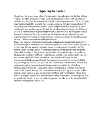Hypocrisy In Puritan
Church was the cornerstone of the Puritan society in early America. In their efforts
to create the ideal Christian society, their rigid religious beliefs in Old Testament
methods was the basis for many of their harsh laws and punishments. Their everyday
lives were dedicated to God and was seen as a struggle between Godand the devil.
Any act against God was considered a crime and public shame, humiliation, and
punishment was used as a powerful tool for social conformity. Just as not following
the Ten Commandants was punishable by law; a person could be subject to various
forms of punishment for unacceptable social behavior such as having long hair,
skipping church, swearing, sleeping during a sermon, gossiping, disrespecting your
parents,... Show more content on Helpwriting.net ...
Today, too many of politicians, community and religious leaders lead double lives
without feelings of shame or care of the consequences. Most have a public face and a
private face that are usually contradict or are in conflict with each other. In The
Scarlet Letter, the hypocrisies of the Puritan society are revealed when Reverend
Arthur Dimmesdale, a highly respected member of the community is actually an
adulterer and the father of Pearl, Hester Prynne s child. Even after he delivered the
best sermon of his life where he admitted how horrible of a man he was;
acknowledged his hypocrisy through the statement a remorseful hypocrite that he
was; and vaguely revealed his true self. The community still refused to believe that
someone in such a great position of power could commit the sin of adultery
although they were quick to condemn Hester with shame, a common punishment
tactic of the Puritan society. Not only was this sin of hypocrisy was present in The
Scarlet Letter, but it was also revealed in The Devil and Tom Walker, where Tom
Walker portrayed himself as a pious member of the community, even though he sold
his soul to the Devil. He was not only a hypocrite; but like his wife, who often lied
about her whereabouts, he too was
 