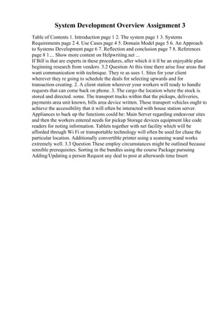 System Development Overview Assignment 3
Table of Contents 1. Introduction page 1 2. The system page 1 3. Systems
Requirements page 2 4. Use Cases page 4 5. Domain Model page 5 6. An Approach
to Systems Development page 6 7. Reflection and conclusion page 7 8. References
page 8 1.... Show more content on Helpwriting.net ...
If Bill is that are experts in these procedures, after which it it ll be an enjoyable plan
beginning research from vendors. 3.2 Question At this time there arise four areas that
want communication with technique. They re as uses 1. Sites for your client
wherever they re going to schedule the deals for selecting upwards and for
transaction creating. 2. A client station wherever your workers will ready to handle
requests that can come back on phone. 3. The cargo the location where the stock is
stored and directed. some. The transport trucks within that the pickups, deliveries,
payments area unit known, bills area device written. These transport vehicles ought to
achieve the accessibility that it will often be interacted with house station server.
Appliances to back up the functions could be: Main Server regarding endeavour sites
and then the workers entered needs for pickup Storage devices equipment like code
readers for noting information. Tablets together with net facility which will be
afforded through Wi Fi or transportable technology will often be used for chase the
particular location. Additionally convertible printer using a scanning wand works
extremely well. 3.3 Question These employ circumstances might be outlined because
sensible prerequisites. Sorting in the bundles using the course Package pursuing
Adding/Updating a person Request any deal to post at afterwards time Insert
 