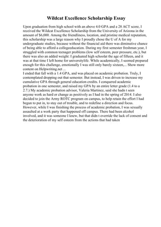 Wildcat Excellence Scholarship Essay
Upon graduation from high school with an above 4.0 GPA and a 28 ACT score, I
received the Wildcat Excellence Scholarship from the University of Arizona in the
amount of $6,000. Among the friendliness, location, and pristine medical reputation,
this scholarship was a large reason why I proudly chose the U of A for my
undergraduate studies, because without the financial aid there was diminutive chance
of being able to afford a collegeeducation. During my first semester freshman year, I
struggled with common teenager problems (low self esteem, peer pressure, etc.), but
there was also an added weight: I graduated high schoolat the age of fifteen, and it
was at that time I left home for universitylife. While academically, I seemed prepared
enough for this challenge, emotionally I was still only barely sixteen,... Show more
content on Helpwriting.net ...
I ended that fall with a 1.4 GPA, and was placed on academic probation. Truly, I
contemplated dropping out that semester. But instead, I was driven to increase my
cumulative GPA through general education credits. I conquered academic
probation in one semester, and raised my GPA by an entire letter grade (1.4 to a
2.7.) My academic probation advisor, Valeria Martinez, said she hadn t seen
anyone work as hard or change as positively as I had in the spring of 2014. I also
decided to join the Army ROTC program on campus, to help retain the effort I had
begun to put in, to stay out of trouble, and to redefine a direction and focus.
However, while I was finishing the process of academic probation, I was sexually
assaulted at a work party that happened off campus. There had been alcohol
involved, and it was someone I knew, but that didn t override the lack of consent and
the deterioration of my self esteem from the actions that had taken
 