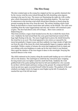 The Fire Essay
The door creaked open as the young boy stepped out but was quickly slammed shut
by the viscous wind the noise echoed through the hills disturbing some pigeons
roosting in the near by trees. The moon was illuminating the night sky with a milky
glow which illuminated all land creating large disturbing shadows. The trees bent
in submission to the howling wind which forced their branches to brush along the
ground sweeping the dust away from the track. The solitary building which could
barely be described as a house stood alone and solitary on the hillside. The walls were
crumbling from the water logged plaster and only one window still contained a pain
of glass. The door had almost come off its hinges... Show more content on
Helpwriting.net ...
Then from nowhere a rogue cloud streaked across the sky to shield the moon from
view. Suddenly the land turned black like some giant hand had just turned off the
huge light floating in the sky. The moon fought hard to pierce the shield formed by
the cloud but to no avail. The cloud appeared to slow down as it passed by the
moon but gradually it began to pass and then suddenly two large streaks of light shot
out from the side of the moon the whole land gradually began to reappear under the
moonlight. Within a matter of minutes the moon had reappeared from its shade and
was shining with extra brightness to make up for the time which it was blocked.
Once again the shadows of the trees began to dance in the moonlight. Swaying like
mystical dancers in the wind.
The child continued on his journey along the moonlit path leading up over a hill and
off in to the distance. The road began to climb the boy slowed his pace wrapping
his long trench coat even tighter round his small frail body. Suddenly the wind
grabbed hold of his jacket pulling him back he fell and stumbled for a few seconds
he sat there with his hands and knees resting on the ground. He composed himself
stood up and once again cocooned himself within his jacket. The gradient of the road
climbed even higher slowly he began to crawl higher up the hill. Eventually he
reached the top of the hill and stood
 