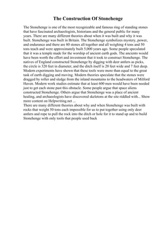 The Construction Of Stonehenge
The Stonehenge is one of the most recognizable and famous ring of standing stones
that have fascinated archaeologists, historians and the general public for many
years. There are many different theories about when it was built and why it was
built. Stonehenge was built in Britain. The Stonehenge symbolizes mystery, power,
and endurance and there are 80 stones all together and all weighing 4 tons and 50
tons teach and were approximately built 5,000 years ago. Some people speculated
that it was a temple made for the worship of ancient earth gods. The ancients would
have been worth the effort and investment that it took to construct Stonehenge. The
natives of England constructed Stonehenge by digging with deer antlers as picks,
the circle is 320 feet in diameter, and the ditch itself is 20 feet wide and 7 feet deep.
Modern experiments have shown that these tools were more than equal to the great
task of earth digging and moving. Modern theories speculate that the stones were
dragged by roller and sledge from the inland mountains to the headwaters of Milford
Haven. Modern work studies estimate that at least 600 men would have been needed
just to get each stone past this obstacle. Some people argue that space aliens
constructed Stonehenge. Others argue that Stonehenge was a place of ancient
healing, and archaeologists have discovered skeletons at the site riddled with... Show
more content on Helpwriting.net ...
There are many different theories about why and when Stonehenge was built with
rocks that weight 50 tons each impossible for us to put together using only deer
antlers and rope to pull the rock into the ditch or hole for it to stand up and to build
Stonehenge with only tools that people used back
 