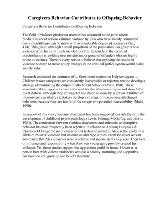 Caregivers Behavior Contributes to Offspring Behavior
Caregivers Behavior Contributes to Offspring Behavior
The field of violence prediction research has advanced to the point where
predictions about serious criminal violence by men who have already committed
one violent offense can be made with a considerable degree of accuracy (Rice,
414). This group, although a small proportion of the population, is a group whose
violence is the focus of much societal concern. Research on the nature of
psychotherapy is yielding new insights into a group of offenders who are highly
prone to violence. There is every reason to believe that applying the results of
violence research to make policy changes in the criminal justice system would make
society safer.
Research conducted on treatment of ... Show more content on Helpwriting.net ...
Children whose caregivers are consistently inaccessible or rejecting tend to develop a
strategy of minimizing the output of attachment behavior (Main, l990). These
avoidant children appear to have little need for the attachment figure and show little
overt distress, although they are angered and made anxious by rejection. Children of
inconsistently available caretakers develop a strategy of maximizing attachment
behaviors, because they are fearful of the caregiver s potential inaccessibility (Main,
1990).
In support of this view, insecure attachment has been suggested as a risk factor in the
development of childhood psychopathology (Lewis, Feiring, McGuffog, and Jaskin,
1984). The connection between avoidant attachment and antisocial or disruptive
behavior has most frequently been reported. In relation to Anthony Burgess s A
Clockwork Orange the main character and (reliable) narrator, Alex, is the leader in a
circle of massive violence and destruction and rape crimes. From the novel we can
summarize that Alex s parents were unreliable and inconsistent caregivers. Their lack
of influence and responsibility when Alex was young quite possibly created his
violence. Yet, these studies suggest that aggression could be innate. However, a
person born with violent tendencies who has a healthy, nurturing, and supportive
environment can grow up and benefit therefore
 