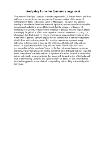 Analyzing Lucretius Symmetry Argument
This paper will analyze Lucretius symmetry argument in De Rerum Natura, and draw
evidence in its conclusion that supports the Epicurean notion, of the nature of
nothingness in death. In Epicurus Letter to Menoeceus , he argues that death is
nothing to us and thus should not be feared. Epicurus views on deathfollow from his
metaphysical and ethical views. He believed that the goodness or badness of
something was directly correlated to its tendency to produce pleasure or pain. Death
was simply the privation of the sense experiences that we encounter every day. He
also argues that death is not yet present when we are alive, and that we are not alive
when death is present. Epicurus argues that the combination of these two arguments
should deter us from fearing death. In Lucretius s symmetry argument, every
individual in the universe is made up of a specific combination of body and soul
atoms. He argues that the finite body and soul atoms of each individual have
recombined an infinite number of times. He further claims that because our atoms
are finite, we have all existed an infinite number of times but recall our past lives due
to the separation of our body and soul. Regardless of whether the soul is immortal or
not, an individual s sense experience dies along with the destruction of the body and
soul. Understanding Lucretius and Epicurus views on death, we can conclude that
they both support the notion of death being nothing to fear. They acknowledge that
there is no
 