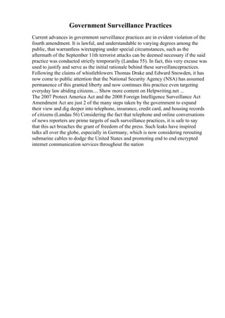 Government Surveillance Practices
Current advances in government surveillance practices are in evident violation of the
fourth amendment. It is lawful, and understandable to varying degrees among the
public, that warrantless wiretapping under special circumstances, such as the
aftermath of the September 11th terrorist attacks can be deemed necessary if the said
practice was conducted strictly temporarily (Landau 55). In fact, this very excuse was
used to justify and serve as the initial rationale behind these surveillancepractices.
Following the claims of whistleblowers Thomas Drake and Edward Snowden, it has
now come to public attention that the National Security Agency (NSA) has assumed
permanence of this granted liberty and now continues this practice even targeting
everyday law abiding citizens.... Show more content on Helpwriting.net ...
The 2007 Protect America Act and the 2008 Foreign Intelligence Surveillance Act
Amendment Act are just 2 of the many steps taken by the government to expand
their view and dig deeper into telephone, insurance, credit card, and housing records
of citizens (Landau 56) Considering the fact that telephone and online conversations
of news reporters are prime targets of such surveillance practices, it is safe to say
that this act breaches the grant of freedom of the press. Such leaks have inspired
talks all over the globe, especially in Germany, which is now considering rerouting
submarine cables to dodge the United States and promoting end to end encrypted
internet communication services throughout the nation
 