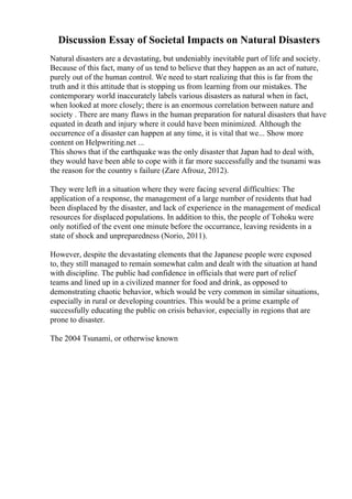 Discussion Essay of Societal Impacts on Natural Disasters
Natural disasters are a devastating, but undeniably inevitable part of life and society.
Because of this fact, many of us tend to believe that they happen as an act of nature,
purely out of the human control. We need to start realizing that this is far from the
truth and it this attitude that is stopping us from learning from our mistakes. The
contemporary world inaccurately labels various disasters as natural when in fact,
when looked at more closely; there is an enormous correlation between nature and
society . There are many flaws in the human preparation for natural disasters that have
equated in death and injury where it could have been minimized. Although the
occurrence of a disaster can happen at any time, it is vital that we... Show more
content on Helpwriting.net ...
This shows that if the earthquake was the only disaster that Japan had to deal with,
they would have been able to cope with it far more successfully and the tsunami was
the reason for the country s failure (Zare Afrouz, 2012).
They were left in a situation where they were facing several difficulties: The
application of a response, the management of a large number of residents that had
been displaced by the disaster, and lack of experience in the management of medical
resources for displaced populations. In addition to this, the people of Tohoku were
only notified of the event one minute before the occurrance, leaving residents in a
state of shock and unpreparedness (Norio, 2011).
However, despite the devastating elements that the Japanese people were exposed
to, they still managed to remain somewhat calm and dealt with the situation at hand
with discipline. The public had confidence in officials that were part of relief
teams and lined up in a civilized manner for food and drink, as opposed to
demonstrating chaotic behavior, which would be very common in similar situations,
especially in rural or developing countries. This would be a prime example of
successfully educating the public on crisis behavior, especially in regions that are
prone to disaster.
The 2004 Tsunami, or otherwise known
 