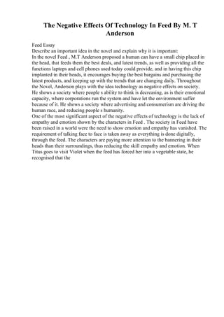 The Negative Effects Of Technology In Feed By M. T
Anderson
Feed Essay
Describe an important idea in the novel and explain why it is important:
In the novel Feed , M.T Anderson proposed a human can have a small chip placed in
the head, that feeds them the best deals, and latest trends, as well as providing all the
functions laptops and cell phones used today could provide, and in having this chip
implanted in their heads, it encourages buying the best bargains and purchasing the
latest products, and keeping up with the trends that are changing daily. Throughout
the Novel, Anderson plays with the idea technology as negative effects on society.
He shows a society where people s ability to think is decreasing, as is their emotional
capacity, where corporations run the system and have let the environment suffer
because of it. He shows a society where advertising and consumerism are driving the
human race, and reducing people s humanity.
One of the most significant aspect of the negative effects of technology is the lack of
empathy and emotion shown by the characters in Feed . The society in Feed have
been raised in a world were the need to show emotion and empathy has vanished. The
requirement of talking face to face is taken away as everything is done digitally,
through the feed. The characters are paying more attention to the bannering in their
heads than their surroundings, thus reducing the skill empathy and emotion. When
Titus goes to visit Violet when the feed has forced her into a vegetable state, he
recognised that the
 