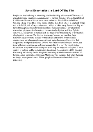Social Expectations In Lord Of The Flies
People are used to living in an orderly, civilized society with many different social
expectations and structures. A dependency is built on this civil life, and people find
it difficult to live their lives without rules and order. The children in William
Golding s Lord of the Flies come from a life like this, from school in England. When
this orderly life, full of expectations and civility, is taken away from them, they are
forced to adapt and reach for their most basic human instincts. They attempt to
maintain a grip on societal structures but eventually slip into a violent fight for
survival. As the earliest of humans did, the boys live without society or civilization
shaping their behavior. The deepest instincts of humans are based on those
behaviors developed and utilized by the earliest of humans. When societal
structure and social expectations are stripped away, humans will revert to their
deepest and most primal instincts. People will often conform to social norms, but
they will stop when they are no longer expected to. It is easy for people to just
follow what everybody else is doing and what they are expected to do; this is what
society is built on and how civilization stays intact. According to a 2011 Stanford
University philosophy article: We prefer to comply with the norm on the basis of
having certain expectation (Bicchieri Muldoon). This indicates that when there are
no longer any expectations to follow, people will not maintain the behaviors
previously
 