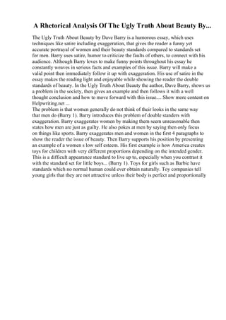 A Rhetorical Analysis Of The Ugly Truth About Beauty By...
The Ugly Truth About Beauty by Dave Barry is a humorous essay, which uses
techniques like satire including exaggeration, that gives the reader a funny yet
accurate portrayal of women and their beauty standards compared to standards set
for men. Barry uses satire, humor to criticize the faults of others, to connect with his
audience. Although Barry loves to make funny points throughout his essay he
constantly weaves in serious facts and examples of this issue. Barry will make a
valid point then immediately follow it up with exaggeration. His use of satire in the
essay makes the reading light and enjoyable while showing the reader the double
standards of beauty. In the Ugly Truth About Beauty the author, Dave Barry, shows us
a problem in the society, then gives an example and then follows it with a well
thought conclusion and how to move forward with this issue.... Show more content on
Helpwriting.net ...
The problem is that women generally do not think of their looks in the same way
that men do (Barry 1). Barry introduces this problem of double standers with
exaggeration. Barry exaggerates women by making them seem unreasonable then
states how men are just as guilty. He also pokes at men by saying then only focus
on things like sports. Barry exaggerates men and women in the first 4 paragraphs to
show the reader the issue of beauty. Then Barry supports his position by presenting
an example of a women s low self esteem. His first example is how America creates
toys for children with very different proportions depending on the intended gender.
This is a difficult appearance standard to live up to, especially when you contrast it
with the standard set for little boys... (Barry 1). Toys for girls such as Barbie have
standards which no normal human could ever obtain naturally. Toy companies tell
young girls that they are not attractive unless their body is perfect and proportionally
 