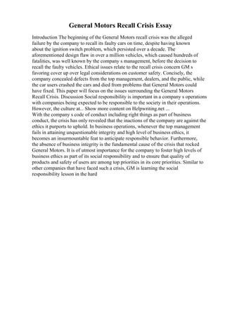 General Motors Recall Crisis Essay
Introduction The beginning of the General Motors recall crisis was the alleged
failure by the company to recall its faulty cars on time, despite having known
about the ignition switch problem, which persisted over a decade. The
aforementioned design flaw in over a million vehicles, which caused hundreds of
fatalities, was well known by the company s management, before the decision to
recall the faulty vehicles. Ethical issues relate to the recall crisis concern GM s
favoring cover up over legal considerations on customer safety. Concisely, the
company concealed defects from the top management, dealers, and the public, while
the car users crashed the cars and died from problems that General Motors could
have fixed. This paper will focus on the issues surrounding the General Motors
Recall Crisis. Discussion Social responsibility is important in a company s operations
with companies being expected to be responsible to the society in their operations.
However, the culture at... Show more content on Helpwriting.net ...
With the company s code of conduct including right things as part of business
conduct, the crisis has only revealed that the inactions of the company are against the
ethics it purports to uphold. In business operations, whenever the top management
fails in attaining unquestionable integrity and high level of business ethics, it
becomes an insurmountable feat to anticipate responsible behavior. Furthermore,
the absence of business integrity is the fundamental cause of the crisis that rocked
General Motors. It is of utmost importance for the company to foster high levels of
business ethics as part of its social responsibility and to ensure that quality of
products and safety of users are among top priorities in its core priorities. Similar to
other companies that have faced such a crisis, GM is learning the social
responsibility lesson in the hard
 