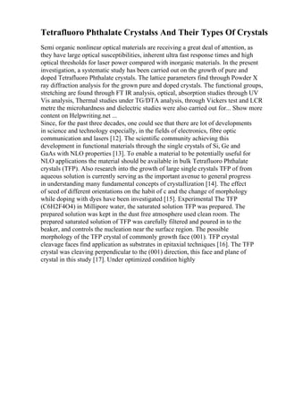 Tetrafluoro Phthalate Crystalss And Their Types Of Crystals
Semi organic nonlinear optical materials are receiving a great deal of attention, as
they have large optical susceptibilities, inherent ultra fast response times and high
optical thresholds for laser power compared with inorganic materials. In the present
investigation, a systematic study has been carried out on the growth of pure and
doped Tetrafluoro Phthalate crystals. The lattice parameters find through Powder X
ray diffraction analysis for the grown pure and doped crystals. The functional groups,
stretching are found through FT IR analysis, optical, absorption studies through UV
Vis analysis, Thermal studies under TG/DTA analysis, through Vickers test and LCR
metre the microhardness and dielectric studies were also carried out for... Show more
content on Helpwriting.net ...
Since, for the past three decades, one could see that there are lot of developments
in science and technology especially, in the fields of electronics, fibre optic
communication and lasers [12]. The scientific community achieving this
development in functional materials through the single crystals of Si, Ge and
GaAs with NLO properties [13]. To enable a material to be potentially useful for
NLO applications the material should be available in bulk Tetrafluoro Phthalate
crystals (TFP). Also research into the growth of large single crystals TFP of from
aqueous solution is currently serving as the important avenue to general progress
in understanding many fundamental concepts of crystallization [14]. The effect
of seed of different orientations on the habit of c and the change of morphology
while doping with dyes have been investigated [15]. Experimental The TFP
(C6H2F4O4) in Millipore water, the saturated solution TFP was prepared. The
prepared solution was kept in the dust free atmosphere used clean room. The
prepared saturated solution of TFP was carefully filtered and poured in to the
beaker, and controls the nucleation near the surface region. The possible
morphology of the TFP crystal of commonly growth face (001). TFP crystal
cleavage faces find application as substrates in epitaxial techniques [16]. The TFP
crystal was cleaving perpendicular to the (001) direction, this face and plane of
crystal in this study [17]. Under optimized condition highly
 
