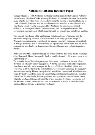 Nathaniel Hathorne Research Paper
Conceived July 4, 1804, Nathaniel Hathorne was the main child of Captain Nathaniel
Hathorne and Elizabeth Clarke Manning Hathorne. (Hawthorne included the w to his
name after he moved on from school.) Following the passing of Captain Hathorne in
1808, Nathaniel, his mom, and his two sisters were compelled to move in with Mrs.
Hawthorne s relatives, the Mannings. Here Nathaniel Hawthorneexperienced
childhood in the organization of ladies without a solid male good example; this
environment may represent what biographers call his timidity and withdrawn identity.
This time of Hawthorne s life was blended with the delights of perusing and the
disdain of budgetary reliance. While he learned at an early age with Joseph E.
Worcester, an outstanding etymologist, he was not especially enamored with school.
A damage permitted him to remain home for a year when he was nine, and his initial
companions were books by Shakespeare, Spenser, Bunyan, and eighteenth century
writers.
Amid this time Mrs. Hathorne moved her family to arrive possessed by the Mannings
close Raymond, Maine. Nathaniel s fondest recollections of ... Show more content on
Helpwriting.net ...
The introduction of their first youngster, Una, made Hawthorne at the end of the
day look for a fiscally secure occupation. With the assistance of his old companions,
Hawthorne was selected a surveyor for the port of Salem. His child, Julian, was
conceived in 1846. Despite the fact that the new occupation facilitated the budgetary
issues for the family, Hawthorne again discovered little time to seek after his written
work. By the by, amid this time, he was at that point shaping thoughts for a novel in
view of his Puritan family line and presented by a prelude about the Custom House
where he worked. At the point when the Whigs won the 1848 race, Hawthorne lost
his position. It was a money related stun to the family, however it serendipitously
furnished him with time to compose The Scarlet
 