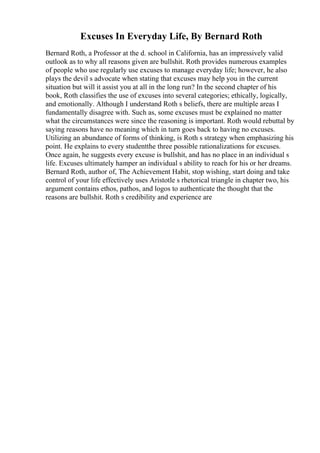 Excuses In Everyday Life, By Bernard Roth
Bernard Roth, a Professor at the d. school in California, has an impressively valid
outlook as to why all reasons given are bullshit. Roth provides numerous examples
of people who use regularly use excuses to manage everyday life; however, he also
plays the devil s advocate when stating that excuses may help you in the current
situation but will it assist you at all in the long run? In the second chapter of his
book, Roth classifies the use of excuses into several categories; ethically, logically,
and emotionally. Although I understand Roth s beliefs, there are multiple areas I
fundamentally disagree with. Such as, some excuses must be explained no matter
what the circumstances were since the reasoning is important. Roth would rebuttal by
saying reasons have no meaning which in turn goes back to having no excuses.
Utilizing an abundance of forms of thinking, is Roth s strategy when emphasizing his
point. He explains to every studentthe three possible rationalizations for excuses.
Once again, he suggests every excuse is bullshit, and has no place in an individual s
life. Excuses ultimately hamper an individual s ability to reach for his or her dreams.
Bernard Roth, author of, The Achievement Habit, stop wishing, start doing and take
control of your life effectively uses Aristotle s rhetorical triangle in chapter two, his
argument contains ethos, pathos, and logos to authenticate the thought that the
reasons are bullshit. Roth s credibility and experience are
 