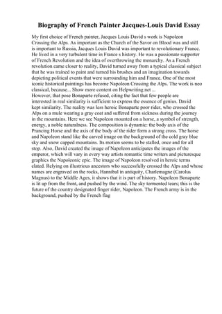 Biography of French Painter Jacques-Louis David Essay
My first choice of French painter, Jacques Louis David s work is Napoleon
Crossing the Alps. As important as the Church of the Savor on Blood was and still
is important to Russia, Jacques Louis David was important to revolutionary France.
He lived in a very turbulent time in France s history. He was a passionate supporter
of French Revolution and the idea of overthrowing the monarchy. As a French
revolution came closer to reality, David turned away from a typical classical subject
that he was trained to paint and turned his brushes and an imagination towards
depicting political events that were surrounding him and France. One of the most
iconic historical paintings has become Napoleon Crossing the Alps. The work is neo
classical, because... Show more content on Helpwriting.net ...
However, that pose Bonaparte refused, citing the fact that few people are
interested in real similarity is sufficient to express the essence of genius. David
kept similarity. The reality was less heroic Bonaparte poor rider, who crossed the
Alps on a mule wearing a gray coat and suffered from sickness during the journey
in the mountains. Here we see Napoleon mounted on a horse, a symbol of strength,
energy, a noble naturalness. The composition is dynamic: the body axis of the
Prancing Horse and the axis of the body of the rider form a strong cross. The horse
and Napoleon stand like the carved image on the background of the cold gray blue
sky and snow capped mountains. Its motion seems to be stalled, once and for all
stop. Also, David created the image of Napoleon anticipates the images of the
emperor, which will vary in every way artists romantic time writers and picturesque
graphics the Napoleonic epic. The image of Napoleon resolved in heroic terms
elated. Relying on illustrious ancestors who successfully crossed the Alps and whose
names are engraved on the rocks, Hannibal in antiquity, Charlemagne (Carolus
Magnus) to the Middle Ages, it shows that it is part of history. Napoleon Bonaparte
is lit up from the front, and pushed by the wind. The sky tormented tears; this is the
future of the country designated finger rider, Napoleon. The French army is in the
background, pushed by the French flag
 