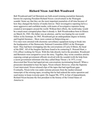 Richard Nixon And Bob Woodward
Bob Woodward and Carl Bernstein are both award winning journalists famously
known for exposing President Richard Nixon s involvement in the Watergate
scandal. Some say that they are the most important journalists of all time because of
how they changed the history of media forever. Their investigative reporting led to a
more aggressive and confident media, with teams of investigative reporters being
created at newspapers around the world. Without their efforts, the world today would
be a much more corrupted place than it already is. Bob Woodwardwas born in Illinois
on March 26, 1943. His father was an attorney, and he was hoping his son would
follow in his footsteps. In 1965, Woodward got an undergraduate degree in history
and English literature... Show more content on Helpwriting.net ...
Five men were arrested with electronic surveillance equipment trying to break into
the headquarters of the Democratic National Committee (DNC) at the Watergate
hotel. They had been wiretapping into the conversations of Larry O Brien, the head
of the DNC. All of the burglars had been found to be contacting E. Howard Hunt, a
CIA officer working for Nixon. With this link directly tied to the president, Woodward
and Bernstein were assigned to cover the story. Together, they wrote countless articles
exposing corrupt government officials involved with the scandal (with the help from
a secret government informant who they called Deep Throat ). In 1973, it was
discovered that Nixon had taped private conversations incriminating himself. When a
prosecutor demanded to hear the tapes, Nixon refused. However, when the Supreme
Court intervened, Nixon released clips of the tapes that had significant gaps.
Eventually, Nixon (who was under extreme pressure from the media) released
transcripts of the missing tapes, revealing that he had ordered the entire operation and
used money to keep everyone quiet. On August 9th, 1974, in fear of impeachment,
Richard Nixon became the first president in the history of the United States of
America to
 