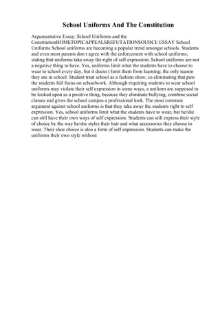 School Uniforms And The Constitution
Argumentative Essay: School Uniforms and the
ConstitutionHOMETOPICAPPEALSREFUTATIONSOURCE ESSAY School
Uniforms School uniforms are becoming a popular trend amongst schools. Students
and even most parents don t agree with the enforcement with school uniforms;
stating that uniforms take away the right of self expression. School uniforms are not
a negative thing to have. Yes, uniforms limit what the students have to choose to
wear to school every day, but it doesn t limit them from learning; the only reason
they are in school. Student treat school as a fashion show, so eliminating that puts
the students full focus on schoolwork. Although requiring students to wear school
uniforms may violate their self expression in some ways, a uniform are supposed to
be looked upon as a positive thing, because they eliminate bullying, combine social
classes and gives the school campus a professional look. The most common
argument against school uniforms is that they take away the students right to self
expression. Yes, school uniforms limit what the students have to wear, but he/she
can still have their own ways of self expression. Students can still express their style
of choice by the way he/she styles their hair and what accessories they choose to
wear. Their shoe choice is also a form of self expression. Students can make the
uniforms their own style without
 
