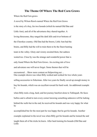 The Theme Of Where The Red Corn Grows
Where the Red Fern grows
A novel by Wilson Rawls named Where the Red Fern Grows
is the story of a boy, his two hounds (which he named Old Dan and
Little Ann), and all of the adventures they shared together. A
loving threesome, they ranged the dark hills and river bottoms of
the Cherokee country. Old Dan had the brawn, Little Ann had the
brains, and Billy had the will to train them to be the finest hunting
team in the valley. Glory and victory awaited them, but sadness
waited too. Close by was the strange and wonderful power that is
only found Where the Red Fern Grows. An exciting tale of love
and adventure one will never forget. Some themes that will be
encountered ... Show more content on Helpwriting.net ...
One example shown was when Billy worked and worked for two whole years
selling accessories to fisherman. After two years he finally saved up enough money to
buy his hounds, which was an excellent reward for hard work. An additional example
is
when Billy took a long, hard, and hot journey barefoot alone to Tahlequah. He faces
bullies and is afraid to turn every corner knowing something unknown will be lurking
behind the walls but in the end, he received his hounds and was very happy for what
he
accomplished but for the most part he was happy that he got his hounds. Another
example explained in the novel was when Billy got his hounds and he trained the and
taught them all of the tricks he knew. After hard training his hounds (Old Dan and
Little
 