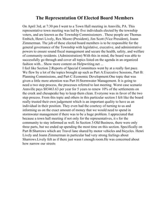 The Representation Of Elected Board Members
On April 3rd, at 7:30 pm I went to a Town Hall meeting in Annville, PA. This
representative town meeting was led by five individuals elected by the township
voters, and are known as the Township Commissioners . These people are Thomas
Embich, Henri Lively, Rex Moore (President), Jim Scott (Vice President), Joann
Zimmerman. The job of these elected board members is to be responsible for the
general governance of the Township with legislative, executive, and administrative
powers to ensure sound fiscal management and secure the health, safety, and welfare
of community residents. (Administration) With this in mind, the board was able to
successfully go through and cover all topics listed on the agenda in an organized
fashion with... Show more content on Helpwriting.net ...
I feel like Section 2:Reports of Special Committees went by at a really fast pace.
We flew by a lot of the topics brought up such as Part A:Executive Sessions, Part B:
Planning Commissions, and Part C:Economic Development.One topic that was
given a little more attention was Part H:Stormwater Management. It is going to
need a two step process, the processes referred to last meeting. Worst case scenario
Annville pays $83463.63 per year for 5 years to renew 10% of the settlements on
the creek and chesapeake bay to keep them clean. Everyone was in favor of the two
step process. From this topic and others in this particular section I felt like the board
really trusted their own judgement which is an important quality to have as an
individual in their position. They even had the courtesy of turning to us and
informing us on the exact amount of money that we would need to spend in
stormwater management if there was to be a huge problem. I appreciated that
because a town hall meeting if not only for the representatives, it s for the
community to stay informed as well. In Section 3:Old Business, there were only
three parts, but we ended up spending the most time on this section. Specifically on
Part B:Sharrows which are Travel lane shared by motor vehicles and bicycles. Henri
Lively and Joann Zimmerman in particular had very strong feelings about
Sharrows.Lively felt as if there just wasn t enough room.He was concerned about
how narrow our streets
 