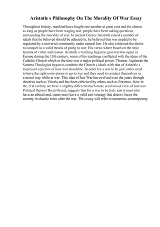 Aristotle s Philosophy On The Morality Of War Essay
Throughout history, mankind have fought one another at great cost and for almost
as long as people have been waging war, people have been asking questions
surrounding the morality of war. In ancient Greece Aristotle raised a number of
ideals that he believed should be adhered to, he believed that war needed to be
regulated by a universal community under natural law. He also criticised the desire
to conquer as a valid means of going to war. His views where based on the stoic
tenants of virtue and reason. Aristotle s teaching began to gain traction again in
Europe during the 13th century, some of his teachings conflicted with the ideas of the
Catholic Church which at the time was a major political power. Thomas Aquinasin the
Summa Theologica began to combine the Church s ideals with that of Aristotle s
to present a picture of how war should be. In order for a war to be just, states need
to have the right motivations to go to war and they need to conduct themselves in
a moral way while at war. This idea of Just War has evolved over the years through
theorists such as Vitoria and has been criticised by others such as Erasmus. Now in
the 21st century we have a slightly different much more secularised view of Just war.
Political theorist Brian Orend, suggests that for a war to be truly just it must also
have an ethical end, states must have a valid exit strategy that doesn t leave the
country in chaotic ruins after the war. This essay will refer to numerous contemporary
 