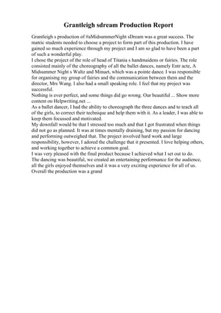 Grantleigh sdream Production Report
Grantleigh s production of #aMidsummerNight sDream was a great success. The
matric students needed to choose a project to form part of this production. I have
gained so much experience through my project and I am so glad to have been a part
of such a wonderful play.
I chose the project of the role of head of Titania s handmaidens or fairies. The role
consisted mainly of the choreography of all the ballet dances, namely Entr acte, A
Midsummer Night s Waltz and Minuet, which was a pointe dance. I was responsible
for organising my group of fairies and the communication between them and the
director, Mrs Wang. I also had a small speaking role. I feel that my project was
successful.
Nothing is ever perfect, and some things did go wrong. Our beautiful ... Show more
content on Helpwriting.net ...
As a ballet dancer, I had the ability to choreograph the three dances and to teach all
of the girls, to correct their technique and help them with it. As a leader, I was able to
keep them focussed and motivated.
My downfall would be that I stressed too much and that I got frustrated when things
did not go as planned. It was at times mentally draining, but my passion for dancing
and performing outweighed that. The project involved hard work and large
responsibility, however, I adored the challenge that it presented. I love helping others,
and working together to achieve a common goal.
I was very pleased with the final product because I achieved what I set out to do.
The dancing was beautiful, we created an entertaining performance for the audience,
all the girls enjoyed themselves and it was a very exciting experience for all of us.
Overall the production was a grand
 