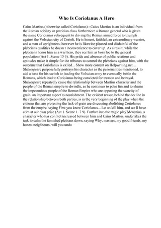 Who Is Coriolanus A Hero
Caius Martius (otherwise called Coriolanus) : Caius Martius is an individual from
the Roman nobility or patrician class furthermore a Roman general who is given
the name Coriolanus subsequent to driving the Roman armed force to triumph
against the Volscian city of Corioli. He is honest, faithful, an extraordinary warrior,
and a man of uprightness, however he is likewise pleased and disdainful of the
plebeians qualities he doesn t inconvenience to cover up. As a result, while the
plebeians honor him as a war hero, they see him as boss foe to the general
population (Act 1. Scene 15 6). His pride and absence of public relations and
aptitudes make it simple for the tribunes to control the plebeians against him, with the
outcome that Coriolanus is exiled... Show more content on Helpwriting.net ...
Shakespeare purposefully portrays his character as the personalities mentioned, to
add a base for his switch to leading the Volscian army to eventually battle the
Romans, which lead to Coriolanus being convicted for treason and betrayal.
Shakespeare repeatedly cause the relationship between Martius character and the
people of the Roman empire to dwindle, as he continues to poke fun and to shame
the impecunious people of the Roman Empire who are opposing the scarcity of
grain, an important aspect to nourishment. The evident reason behind the decline in
the relationship between both parties, is in the very beginning of the play when the
citizens that are protesting the lack of grain are discussing abolishing Coriolanus
from the empire, saying First you know Coriolanus... Let us kill him, and we ll have
corn at our own price (Act 1. Scene 1. 7 9). Further into the tragic play Menenius, a
character who has conflict increased between him and Caius Martius, undertakes the
task to calm the famished plebians down, saying Why, masters, my good friends, my
honest neighbours, will you undo
 