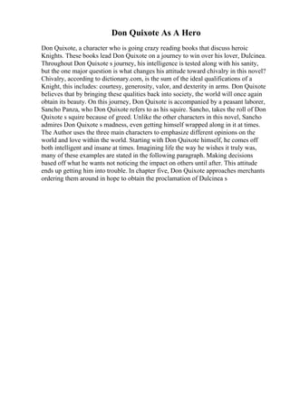 Don Quixote As A Hero
Don Quixote, a character who is going crazy reading books that discuss heroic
Knights. These books lead Don Quixote on a journey to win over his lover, Dulcinea.
Throughout Don Quixote s journey, his intelligence is tested along with his sanity,
but the one major question is what changes his attitude toward chivalry in this novel?
Chivalry, according to dictionary.com, is the sum of the ideal qualifications of a
Knight, this includes: courtesy, generosity, valor, and dexterity in arms. Don Quixote
believes that by bringing these qualities back into society, the world will once again
obtain its beauty. On this journey, Don Quixote is accompanied by a peasant laborer,
Sancho Panza, who Don Quixote refers to as his squire. Sancho, takes the roll of Don
Quixote s squire because of greed. Unlike the other characters in this novel, Sancho
admires Don Quixote s madness, even getting himself wrapped along in it at times.
The Author uses the three main characters to emphasize different opinions on the
world and love within the world. Starting with Don Quixote himself, he comes off
both intelligent and insane at times. Imagining life the way he wishes it truly was,
many of these examples are stated in the following paragraph. Making decisions
based off what he wants not noticing the impact on others until after. This attitude
ends up getting him into trouble. In chapter five, Don Quixote approaches merchants
ordering them around in hope to obtain the proclamation of Dulcinea s
 