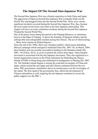 The Impact Of The Second Sino-Japanese War
The Second Sino Japanese War was a bloody experience to both China and Japan.
The aggression of Japan in Second Sino Japanese War eventually broke out the
Pacific War and dragged China into the Second World War. There were various
significant incidents occurred during the Second Sino Japanese War, thus, became
the most controversial issues since then in the Sino Japanese relationship. This
chapter will focus on some contentious incidents during the Second Sino Japanese
Warand the Second World War.
One of the prime issues during this period is the Nanjing Massacre, or sometimes
known as the Rape of Nanjing . It shows the brutality of Japanese military and the
unforgivable and unforgettable incident among the Chinese. The act of whitewashing
... Show more content on Helpwriting.net ...
Since the end of the 1990s, there was a baodiao [дїќй‡Ј, which means defending
Diaoyu] campaign which emerged in mainland China (He, 2007 14). In March, 2004,
these baodiao activists actually succeeded in landing on the Senkaku islands (He,
2007, 14) (Yukio, 2012), as an act to protest the claims from Japan. These baodiao
movement is associated with the anti Japanese movement. They also registered as a
formal organization, known as the China Federation for Defending the Diaoyu
Islands (CFDD) in Hong Kong and established its headquarters in Beijing (He, 2007,
14). The Senkaku islands dispute is among the contested sovereignty of China and
Japan, which created the anti Japan and anti Chinese sentiment between the two
states. PRC government, nonetheless shows its assertiveness over the sovereignty of
the island. The firm stand of the government, thus, affects the development of
Chinese nationalism as well, targeting the anti Japanese sentiment to secure the
public support over the PRC s
 