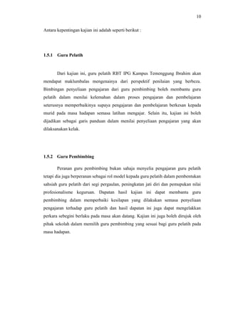 10
Antara kepentingan kajian ini adalah seperti berikut :

1.5.1

Guru Pelatih

Dari kajian ini, guru pelatih RBT IPG Kampus Temenggung Ibrahim akan
mendapat maklumbalas mengenainya dari perspektif penilaian yang berbeza.
Bimbingan penyeliaan pengajaran dari guru pembimbing boleh membantu guru
pelatih dalam menilai kelemahan dalam proses pengajaran dan pembelajaran
seterusnya memperbaikinya supaya pengajaran dan pembelajaran berkesan kepada
murid pada masa hadapan semasa latihan mengajar. Selain itu, kajian ini boleh
dijadikan sebagai garis panduan dalam menilai penyeliaan pengajaran yang akan
dilaksanakan kelak.

1.5.2 Guru Pembimbing
Peranan guru pembimbing bukan sahaja menyelia pengajaran guru pelatih
tetapi dia juga berperanan sebagai rol model kepada guru pelatih dalam pembentukan
sahsiah guru pelatih dari segi pergaulan, peningkatan jati diri dan pemupukan nilai
profesionalisme keguruan. Dapatan hasil kajian ini dapat membantu guru
pembimbing dalam memperbaiki kesilapan yang dilakukan semasa penyeliaan
pengajaran terhadap guru pelatih dan hasil dapatan ini juga dapat mengelakkan
perkara sebegini berlaku pada masa akan datang. Kajian ini juga boleh dirujuk oleh
pihak sekolah dalam memilih guru pembimbing yang sesuai bagi guru pelatih pada
masa hadapan.

 