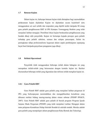 12
1.7

Batasan Kajian
Dalam kajian ini, beberapa batasan kajian telah ditetapkan bagi memudahkan

pelaksanaan kajian dijalankan Kajian ini dijalankan secara kuantitatif iaitu
menggunakan set soal selidik dan responden yang dipilih terdiri daripada 80 orang
guru pelatih pengkhususan RBT di IPG Kampus Temenggung Ibrahim yang telah
menjalani latihan mengajar. Pemilihan lokasi kajian berdasarkan pengkhususan yang
hendak dikaji oleh penyelidik. Kajian ini bertumpu kepada persepsi guru pelatih
terhadap guru pelatih sebelum, semasa dan selepas pencerapan. Selain itu
peningkatan tahap profesionalisme keguruan dalam aspek pembelajaran sepanjang
hayat hasil daripada penyeliaan pengajaran juga dikaji.

1.8

Definisi Operasional
Penyelidik telah menggunakan beberapa istilah dalam bahagian ini yang

merupakan istilah-istilah yang bersesuaian dengan konteks kajian ini. Berikut
disenaraikan beberapa istilah yang digunakan dan tafsiran istilah mengikut kajian ini.

1.8.1

Guru Pelatih RBT
Guru Pelatih RBT adalah guru pelatih yang menjalani latihan perguruan di

IPG yang berkeupayaan memindahkan dan mengaplikasikan kemahiran yang
dikuasai melalui bidang masing-masing dalam situasi sebenar (PISMP IPGKTI,
2007). Guru Pelatih RBT adalah guru pelatih di bawah program Program Ijazah
Sarjana Muda Perguruan (PISMP) yang telah menjalani Latihan Mengajar dalam
mata pelajaran Kemahiran Hidup Sekolah Rendah di sekolah rendah. Mereka adalah
guru pelatih yang mempelajari dalam pengkhususan Reka Bentuk dan Teknologi.

 