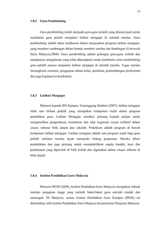 13
1.8.2

Guru Pembimbing
Guru pembimbing terdiri daripada guru-guru terlatih yang dikenal pasti untuk

membantu guru pelatih menjalani latihan mengajar di sekolah mereka. Guru
pembimbing adalah rakan kolaborasi dalam menjayakan program latihan mengajar,
yang memberi sumbangan dalam bentuk memberi nasihat dan bimbingan (Universiti
Sains Malaysia,2008). Guru pembimbing adalah golongan guru-guru terlatih dan
mempunyai pengalaman yang telah dikenalpasti untuk membantu serta membimbing
guru pelatih semasa menjalani latihan mengajar di sekolah mereka. Tugas mereka
merangkumi orientasi, pengajaran dalam kelas, penilaian, perkembangan profesional
dan juga kegiatan ko-kurikulum.

1.8.3

Latihan Mengajar
Menurut kepada IPG Kampus Temenggung Ibrahim (2007), latihan mengajar

ialah satu latihan praktik yang merupakan komponen wajib dalam program
pendidikan guru. Latihan Mengajar memberi peluang kepada pelajar untuk
mengamalkan pengetahuan, kemahiran dan nilai keguruan secara reflektif dalam
situasi sebenar bilik darjah dan sekolah. Praktikum adalah program di bawah
komponen latihan mengajar. Latihan mengajar adalah satu program wajib bagi guru
pelatih sebelum mereka layak memasuki bidang perguruan. Mereka diberi
pendedahan dan juga peluang untuk mempraktikkan segala kaedah, teori dan
pendekatan yang diperoleh di bilik kuliah dan digunakan dalam situasi sebenar di
bilik darjah.

1.8.4

Institut Pendidikan Guru Malaysia
Menurut IPGM (2009), Institut Pendidikan Guru Malaysia merupakan sebuah

institusi pengajian tinggi yang melatih bakal-bakal guru sekolah rendah dan
menengah. Di Malaysia, semua Institut Pendidikan Guru Kampus (IPGK) ini
dikelolakan oleh Institut Pendidikan Guru Malaysia Kementerian Pelajaran Malaysia .

 