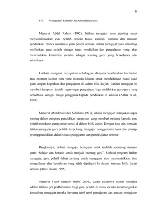 19
viii.

Menguasai kemahiran pemudahcaraan.

Menurut Abdul Rahim (1992), latihan mengajar amat penting untuk
mensosialisasikan guru pelatih dengan tugas, cabaran, tuntutan dan masalah
pendidikan. Proses sosialisasi guru pelatih semasa latihan mengajar pada umumnya
melibatkan guru pelatih dengan tugas pendidikan dan pengalaman yang akan
mencorakkan komitmen mereka sebagai seorang guru yang berwibawa atau
sebaliknya.

Latihan mengajar merupakan sebahagian daripada keseluruhan kurikulum
atau program latihan guru yang dirangka khusus utnuk mendedahkan bakal-bakal
guru dengan keperluan dan pengajaran di dalam bilik darjah. Latihan mengajar ini
memberi tumpuan kepada tugas-tugas pengajaran bagi melahirkan guru-guru yang
berwibawa sebagai tenaga penggerak kepada pendidikan di sekolah (Azhar et al.,
2007).

Menurut Abdul Raof dan Subahan (1991), latihan mengajar merupakan aspek
penting dalam program pendidikan perguruan yang memberi peluang kepada guru
pelatih mendapat pengalaman amali di dalam bilik darjah. Dengan kata lain, sewaktu
latihan mengajar guru pelatih berpeluang mengajar menggunakan teori dan prinsipprinsip pendidikan dalam situasi pengajaran dan pembelajaran sebenar.

Ringkasnya, latihan mengajar bertujuan untuk melatih seseorang menjadi
guru: “belajar dan berlatih untuk menjadi seorang guru”. Melalui program latihan
mengajar, guru pelatih diberi peluang untuk mengguna atau mempraktikkan ilmu
pengetahuan dan kemahiran yang telah dipelajari ke dalam suasana bilik darjah
sebenar (Abu Hassan, 1995).

Menurut Thabo Samuel Thabo (2001), dalam kajiannya latihan mengajar
adalah latihan pra perkhidmatan bagi guru pelatih di mana mereka membangunkan
kemahiran mengajar mereka bersama teori-teori pengajaran dan amalan pengajaran

 