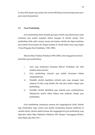 20
ke alam bilik darjah yang sebenar dan mereka dibimbing di bawah pengawasan guruguru yang berpengalaman.

2.2

Guru Pembimbing
Guru pembimbing terdiri daripada guru-guru terlatih yang dikenal pasti untuk

membantu guru pelatih menjalani latihan mengajar di sekolah mereka. Guru
pembimbing lebih mahir tentang suasana dan budaya sekolah dan dapat membantu
guru pelatih menyesuaikan diri dengan keadaan di sekolah dalam masa yang singkat
( Pusat Pengajian Ilmu Pendidikan, USM, 2008).

Menurut Buku Panduan Praktikum UPSI (2008), telah menggariskan kriteria
perlantikan guru pembimbing :

i.

Guru yang mempunyai kelayakan Ikhtisas Pendidikan dan telah
disahkan dalam jawatan.

ii.

Guru pembimbing menyelia guru pelatih berasaskan bidang
matapelajarannya.

iii.

Pentadbir sekolah digalakkan melantik guru yang mengajar mata
pelajaran di kelas yang diambil alih oleh guru pelatih sebagai guru
pembimbing.

iv.

Pentadbir sekolah dibolehkan juga melantik guru cemerlang/ketua
bidang/ketua panitia dalam bidang mata pelajaran sebagai guru
pembimbing.

Guru pembimbing mempunyai peranan dan tanggungjawab ketika dilantik
bagi menjalankan tugas semasa guru pelatih menjalankan program praktikum di
sekolah mereka. Berikut adalah peranan dan tanggungjawab guru pembimbing yang
digariskan dalam Buku Maklumat Praktikum IPG Kampus Temenggung Ibrahim,
Johor Bahru edisi Mac 2011 :

 