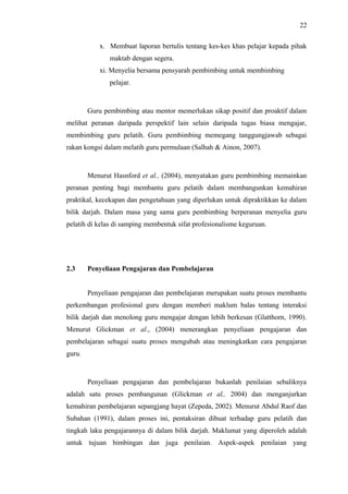 22
x. Membuat laporan bertulis tentang kes-kes khas pelajar kepada pihak
maktab dengan segera.
xi. Menyelia bersama pensyarah pembimbing untuk membimbing
pelajar.

Guru pembimbing atau mentor memerlukan sikap positif dan proaktif dalam
melihat peranan daripada perspektif lain selain daripada tugas biasa mengajar,
membimbing guru pelatih. Guru pembimbing memegang tanggungjawab sebagai
rakan kongsi dalam melatih guru permulaan (Salhah & Ainon, 2007).

Menurut Hasnford et al., (2004), menyatakan guru pembimbing memainkan
peranan penting bagi membantu guru pelatih dalam membangunkan kemahiran
praktikal, kecekapan dan pengetahuan yang diperlukan untuk dipraktikkan ke dalam
bilik darjah. Dalam masa yang sama guru pembimbing berperanan menyelia guru
pelatih di kelas di samping membentuk sifat profesionalisme keguruan.

2.3

Penyeliaan Pengajaran dan Pembelajaran
Penyeliaan pengajaran dan pembelajaran merupakan suatu proses membantu

perkembangan profesional guru dengan memberi maklum balas tentang interaksi
bilik darjah dan menolong guru mengajar dengan lebih berkesan (Glatthorn, 1990).
Menurut Glickman et al., (2004) menerangkan penyeliaan pengajaran dan
pembelajaran sebagai suatu proses mengubah atau meningkatkan cara pengajaran
guru.

Penyeliaan pengajaran dan pembelajaran bukanlah penilaian sebaliknya
adalah satu proses pembangunan (Glickman et al,. 2004) dan menganjurkan
kemahiran pembelajaran sepangjang hayat (Zepeda, 2002). Menurut Abdul Raof dan
Subahan (1991), dalam proses ini, pentaksiran dibuat terhadap guru pelatih dan
tingkah laku pengajarannya di dalam bilik darjah. Maklumat yang diperoleh adalah
untuk tujuan bimbingan dan juga penilaian. Aspek-aspek penilaian yang

 