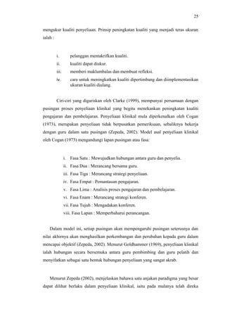 25
mengukur kualiti penyeliaan. Prinsip peningkatan kualiti yang menjadi teras ukuran
ialah :

i.

pelanggan mentakrifkan kualiti.

ii.

kualiti dapat diukur.

iii.

memberi maklumbalas dan membuat refleksi.

iv.

cara untuk meningkatkan kualiti dipertimbang dan diimplementasikan
ukuran kualiti diulang.

Ciri-ciri yang digariskan oleh Clarke (1999), mempunyai persamaan dengan
pusingan proses penyeliaan klinikal yang begitu menekankan peningkatan kualiti
pengajaran dan pembelajaran. Penyeliaan klinikal mula diperkenalkan oleh Cogan
(1973), merupakan penyeliaan tidak berpusatkan pemeriksaan, sebaliknya bekerja
dengan guru dalam satu pusingan (Zepeda, 2002). Model asal penyeliaan klinikal
oleh Cogan (1973) mengandungi lapan pusingan atau fasa:

i. Fasa Satu : Mewujudkan hubungan antara guru dan penyelia.
ii. Fasa Dua : Merancang bersama guru.
iii. Fasa Tiga : Merancang strategi penyeliaan.
iv. Fasa Empat : Pemantauan pengajaran.
v. Fasa Lima : Analisis proses pengajaran dan pembelajaran.
vi. Fasa Enam : Merancang strategi konferen.
vii. Fasa Tujuh : Mengadakan konferen.
viii. Fasa Lapan : Memperbaharui perancangan.
Dalam model ini, setiap pusingan akan mempengaruhi pusingan seterusnya dan
nilai akhirnya akan menghasilkan perkembangan dan perubahan kepada guru dalam
mencapai objektif (Zepeda, 2002). Menurut Goldhammer (1969), penyeliaan klinikal
ialah hubungan secara bersemuka antara guru pembimbing dan guru pelatih dan
menyifatkan sebagai satu bentuk hubungan penyeliaan yang sangat akrab.

Menurut Zepeda (2002), menjelaskan bahawa satu anjakan paradigma yang besar
dapat dilihat berlaku dalam penyeliaan klinikal, iaitu pada mulanya telah direka

 