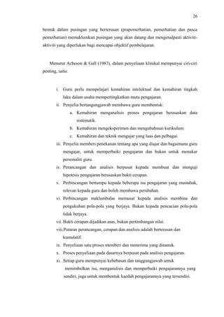 26
bentuk dalam pusingan yang berterusan (prapemerhatian, pemerhatian dan pasca
pemerhatian) memaklumkan pusingan yang akan datang dan mengenalpasti aktivitiaktiviti yang diperlukan bagi mencapai objektif pembelajaran.

Menurut Acheson & Gall (1987), dalam penyeliaan klinikal mempunyai ciri-ciri
penting, iaitu:

i. Guru perlu mempelajari kemahiran intelektual dan kemahiran tingkah
laku dalam usaha mempertingkatkan mutu pengajaran.
ii. Penyelia bertangungjawab membawa guru membentuk:
a. Kemahiran menganalisis proses pengajaran berasaskan data
sistematik.
b. Kemahiran mengeksperimen dan mengubahsuai kurikulum.
c. Kemahiran dan teknik mengajar yang luas dan pelbagai.
iii. Penyelia memberi penekanan tentang apa yang diajar dan bagaimana guru
mengajar, untuk memperbaiki pengajaran dan bukan untuk menukar
personaliti guru.
iv. Perancangan dan analisis berpusat kepada membuat dan menguji
hipotesis pengajaran berasaskan bukti cerapan.
v. Perbincangan bertumpu kepada beberapa isu pengajaran yang mustahak,
relevan kepada guru dan boleh membawa perubahan.
vi. Perbincangan maklumbalas memusat kepada analisis membina dan
pengukuhan pola-pola yang berjaya. Bukan kepada pencacian pola-pola
tidak berjaya.
vii. Bukti cerapan dijadikan asas, bukan pertimbangan nilai.
viii.Putaran perancangan, cerapan dan analisis adalah berterusan dan
kumulatif.
ix. Penyeliaan satu proses memberi dan menerima yang dinamik.
x. Proses penyeliaan pada dasarnya berpusat pada analisis pengajaran.
xi. Setiap guru mempunyai kebebasan dan tanggungjawab untuk
menimbulkan isu, menganalisis dan memperbaiki pengajarannya yang
sendiri, juga untuk membentuk kaedah pengajarannya yang tersendiri.

 