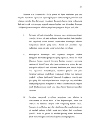 29

Menurut Wan Shamsuddin (2010), proses ini dapat membantu guru dan
penyelia memahami tujuan dan objektif penyeliaan serta mendapat gambaran latar
belakang sepintas lalu, berkenaan pengajaran dan pembelajaran yang berlangsung
dari segi teknik penyampaian, strategi ataupun kaedah yang digunakan. Ramaiah
(1999) menjelaskan mengenai sebelum penyeliaan pengajaran dengan lebih jelas :

i.

Peringkat ini bagi mewujudkan hubungan mesra antara guru dengan
penyelia. Strategi ini perlu walaupun kedua-dua pihak bekerja dalam
satu organisasi kerana manusia memerlukan ketenangan sebelum
menjalankan aktiviti yang rumit. Alasan dan justifikasi bagi
melakukan proses ini, iaitu konferensi sebelum penyeliaan

ii.

Mendapatkan

keterangan

lebih

terperinci

mengenai

objektif

pengajaran dan kaedah pengajaran yang digunakan. Proses ini wajar
dilakukan kerana menurut beberapa dapatan, sekiranya seseorang
mempunyai objektif yang jelas, justeru usaha serta strategi ke arah
pencapaian objekftif lebih berkesan. Tambahan pula, banyak kajian
role expectation mencadangkan, sekiranya penyelia dan guru
bersetuju berkenaan objektif dan pelaksanaan strategi bagi mencapai
objektif , pelbagai hasil positif diperoleh. Ringkasnya penyelia dan
guru yang tidak sependapat berkenaan dengan apa yang diseliakan
dan tujuan penyeliaan menyebabkan berlaku salah faham dan penyelia
boleh dituduh mencari salah serta tidak objektif dalam menjalankan
tugasnya.

iii.

Bertujuan menyemak persediaan pengajaran guru sebelum ia
dilaksanakan di dalam kelas. Walau bagaimanapun, sama ada
tindakan ini bermakna ataupun tidak bergantung kepada situasi.
Sekiranya ia melibatkan guru baru dan kurang berpengalaman,proses
ini menjadi peluang terbaik untuk guru belajar dari pengalaman
penyelia. Selain itu, proses ini memberi peluang kepada kedua-dua
pihak menyemak prosedur sebelum perlaksanaan pengajaran.

 