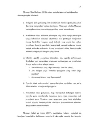 30
Menurut Abdul Rahman (2011), antara peringkat yang perlu dilaksanakan
semasa peringkat ini adalah :

i. Mengenal pasti guru yang perlu dicerap dan prioriti kepada guru junior
dan yang memerlukan bantuan tambahan. Pihak nazir sekolah Malaysia
menetapkan semua guru sehingga penolong kanan harus dicerap.
ii. Memastikan wujud instrumen pencerapan yang sesuai supaya pencerapan
yang dilaksanakan mencapai objektifnya. Ada pandangan menyatakan
borang berstruktur berguna untuk individu yang masih baru dalam
penyeliaan. Penyelia yang baik, borang tidak menjadi isu kerana borang
terbaik adalah kertas kosong. Borang penyeliaan klinikal dapat dirangka
bersama oleh penyelia dan guru yang diselia.
iii. Objektif spesifik penyeliaan ditentukan. Satu agenda perbincangan
disediakan bagi memastikan kelancaran perbincangan pra pemerhatian
dengan soalan berikut sebagai contoh;
a. Apa sebenarnya yang cikgu mahu saya lihat dan tolong?
b. Apa harapan cikgu berkaitan pengajaran yang bakal cikgu
jalankan?
c. Apa strategi khusus yang diguna pakai?
iv. Penyelia tidak perlu memberi teguran berkaitan perubahan yang perlu
dibuat sebelum meninjau sesi pengajaran.
v. Menentukan masa penyeliaan. Bagi mewujudkan hubungan harmoni
penyelia perlu memberitahu tujuannya hanya ingin menambah baik
pengajaran guru. Nyatakan masa pencerapan yang bakal dijalankan
kecuali penyelia mempunyai niat lain seperti penguatkuasaan peraturan,
pengkaedahan dan akauntabilti.

Menurut Salhah & Ainon (2007), menjelaskan bahawa peringkat ini
bertujuan mewujudkan kefahaman menyeluruh (kerangka mental) dan langkah-

 