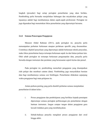 31
langkah (prosedur) bagi setiap peringkat pemerhatian yang akan berlaku.
Pembimbing perlu berusaha menjalinkan hubungan dan meyakinkan pelajar yang
tujuannya adalah bagi membantunya dalam aspek-aspek profesional. Peringkat ini
juga digunakan bagi menentukan fokus pemerhatian yang dipersetujui bersama.

2.4.2

Semasa Pencerapan Pengajaran
Menurut Abdul Rahman (2011), pada peringkat ini, penyelia perlu

menumpukan perhatian berkenaan ataupun perlakuan spesifik yang disenaraikan.
Contohnya objektif penyeliaan yang dipersetujui adalah berkenaan teknik penyoalan,
maka fokus pemerhatian hanya tertumpu berkenaan aspek itu dan bukan perkara lain.
Oleh sebab peringkat ini tertumpu berkenaan pengumpulan data, penyelia perlu
bersedia dengan instrumen dan peralatan yang bersesuaian seperti kertas dan pensel.

Pada peringkat ini, pembimbing memerhati pengajaran yang disampaikan
oleh pelajar dan membuat catatan (data). Pembimbing juga menyediakan huraian
data bagi membantunya semasa sesi bimbingan. Pemerhatian dilakukan sepanjang
waktu pengajaran bagi mata pelajaran itu.

Antara perkara penting yang perlu diambil perhatian semasa menjalankan
pemerhatian di dalam kelas :

i.

Proses pengajaran dan pembelajaran yang berfokus kepada penetapan
dipersetujui semasa peringkat perbincangan pra pemerhatian dengan
bantuan instrumen. Jangan campur tangan dalam pengajaran guru
kecuali tindakan guru yang membahayakan.

ii.

Sebaik-baiknya penyelia mengikuti proses pengajaran dari awal
hingga akhir.

 