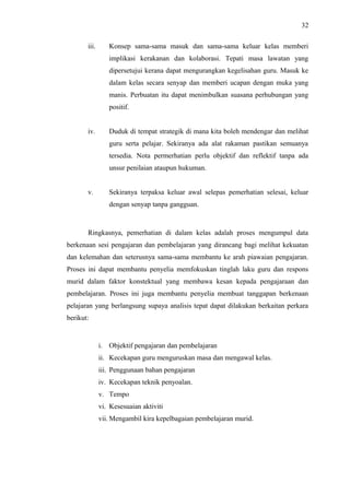 32
iii.

Konsep sama-sama masuk dan sama-sama keluar kelas memberi
implikasi kerakanan dan kolaborasi. Tepati masa lawatan yang
dipersetujui kerana dapat mengurangkan kegelisahan guru. Masuk ke
dalam kelas secara senyap dan memberi ucapan dengan muka yang
manis. Perbuatan itu dapat menimbulkan suasana perhubungan yang
positif.

iv.

Duduk di tempat strategik di mana kita boleh mendengar dan melihat
guru serta pelajar. Sekiranya ada alat rakaman pastikan semuanya
tersedia. Nota permerhatian perlu objektif dan reflektif tanpa ada
unsur penilaian ataupun hukuman.

v.

Sekiranya terpaksa keluar awal selepas pemerhatian selesai, keluar
dengan senyap tanpa gangguan.

Ringkasnya, pemerhatian di dalam kelas adalah proses mengumpul data
berkenaan sesi pengajaran dan pembelajaran yang dirancang bagi melihat kekuatan
dan kelemahan dan seterusnya sama-sama membantu ke arah piawaian pengajaran.
Proses ini dapat membantu penyelia memfokuskan tinglah laku guru dan respons
murid dalam faktor konstektual yang membawa kesan kepada pengajaraan dan
pembelajaran. Proses ini juga membantu penyelia membuat tanggapan berkenaan
pelajaran yang berlangsung supaya analisis tepat dapat dilakukan berkaitan perkara
berikut:

i. Objektif pengajaran dan pembelajaran
ii. Kecekapan guru menguruskan masa dan mengawal kelas.
iii. Penggunaan bahan pengajaran
iv. Kecekapan teknik penyoalan.
v. Tempo
vi. Kesesuaian aktiviti
vii. Mengambil kira kepelbagaian pembelajaran murid.

 