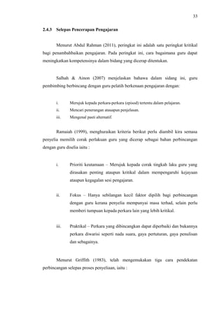 33
2.4.3

Selepas Pencerapan Pengajaran
Menurut Abdul Rahman (2011), peringkat ini adalah satu peringkat kritikal

bagi penambahbaikan pengajaran. Pada peringkat ini, cara bagaimana guru dapat
meningkatkan kompetensinya dalam bidang yang dicerap ditentukan.

Salhah & Ainon (2007) menjelaskan bahawa dalam sidang ini, guru
pembimbing berbincang dengan guru pelatih berkenaan pengajaran dengan:

i.

Merujuk kepada perkara-perkara (episod) tertentu dalam pelajaran.

ii.

Mencari penerangan atauapun penjelasan.

iii.

Mengenal pasti alternatif.

Ramaiah (1999), menghuraikan kriteria berikut perlu diambil kira semasa
penyelia memilih corak perlakuan guru yang dicerap sebagai bahan perbincangan
dengan guru diselia iaitu :

i.

Prioriti keutamaan – Merujuk kepada corak tingkah laku guru yang
dirasakan penting ataupun kritikal dalam mempengaruhi kejayaan
ataupun kegagalan sesi pengajaran.

ii.

Fokus – Hanya sebilangan kecil faktor dipilih bagi perbincangan
dengan guru kerana penyelia mempunyai masa terhad, selain perlu
memberi tumpuan kepada perkara lain yang lebih kritikal.

iii.

Praktikal – Perkara yang dibincangkan dapat diperbaiki dan bukannya
perkara diwarisi seperti nada suara, gaya pertuturan, gaya penulisan
dan sebagainya.

Menurut Griffith (1983), telah mengemukakan tiga cara pendekatan
perbincangan selepas proses penyeliaan, iaitu :

 