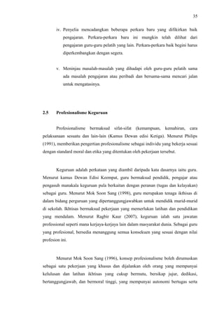 35
iv. Penyelia mencadangkan beberapa perkara baru yang difikirkan baik
pengajaran. Perkara-perkara baru ini mungkin telah dilihat dari
pengajaran guru-guru pelatih yang lain. Perkara-perkara baik begini harus
diperkembangkan dengan segera.
v. Meninjau masalah-masalah yang dihadapi oleh guru-guru pelatih sama
ada masalah pengajaran atau peribadi dan bersama-sama mencari jalan
untuk mengatasinya.

2.5

Profesionalisme Keguruan
Profesionalisme

bermaksud

sifat-sifat

(kemampuan,

kemahiran,

cara

pelaksanaan sesuatu dan lain-lain (Kamus Dewan edisi Ketiga). Menurut Philips
(1991), memberikan pengertian profesionalisme sebagai individu yang bekerja sesuai
dengan standard moral dan etika yang ditentukan oleh pekerjaan tersebut.

Keguruan adalah perkataan yang diambil daripada kata dasarnya iaitu guru.
Menurut kamus Dewan Edisi Keempat, guru bermaksud pendidik, pengajar atau
pengasuh manakala keguruan pula berkaitan dengan peranan (tugas dan kelayakan)
sebagai guru. Menurut Mok Soon Sang (1998), guru merupakan tenaga ikthisas di
dalam bidang perguruan yang dipertanggungjawabkan untuk mendidik murid-murid
di sekolah. Ikhtisas bermaksud pekerjaan yang memerlukan latihan dan pendidikan
yang mendalam. Menurut Ragbir Kaur (2007), keguruan ialah satu jawatan
professional seperti mana kerjaya-kerjaya lain dalam masyarakat dunia. Sebagai guru
yang profesional, bersedia menanggung semua konsekuen yang sesuai dengan nilai
profesion ini.

Menurut Mok Soon Sang (1996), konsep profesionalisme boleh dirumuskan
sebagai satu pekerjaan yang khusus dan dijalankan oleh orang yang mempunyai
kelulusan dan latihan ikhtisas yang cukup bermutu, bersikap jujur, dedikasi,
bertanggungjawab, dan bermoral tinggi, yang mempunyai autonomi bertugas serta

 