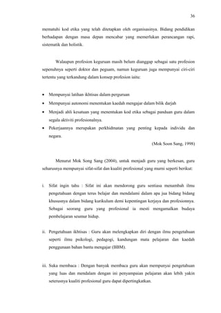 36
mematuhi kod etika yang telah ditetapkan oleh organisasinya. Bidang pendidikan
berhadapan dengan masa depan mencabar yang memerlukan perancangan rapi,
sistematik dan holistik.

Walaupun profesion keguruan masih belum dianggap sebagai satu profesion
sepenuhnya seperti doktor dan peguam, namun keguruan juga mempunyai ciri-ciri
tertentu yang terkandung dalam konsep profesion iaitu:

•

Mempunyai latihan ikhtisas dalam perguruan

•

Mempunyai autonomi menentukan kaedah mengajar dalam bilik darjah

•

Menjadi ahli kesatuan yang menentukan kod etika sebagai panduan guru dalam
segala aktiviti profesionalnya.

•

Pekerjaannya merupakan perkhidmatan yang penting kepada individu dan
negara.
(Mok Soon Sang, 1998)

Menurut Mok Song Sang (2004), untuk menjadi guru yang berkesan, guru
seharusnya mempunyai sifat-sifat dan kualiti profesional yang murni seperti berikut:

i. Sifat ingin tahu : Sifat ini akan mendorong guru sentiasa menambah ilmu
pengetahuan dengan terus belajar dan mendalami dalam apa jua bidang bidang
khususnya dalam bidang kurikulum demi kepentingan kerjaya dan profesionnya.
Sebagai seorang guru yang profesional ia mesti mengamalkan budaya
pembelajaran seumur hidup.
ii. Pengetahuan ikhtisas : Guru akan melengkapkan diri dengan ilmu pengetahuan
seperti ilmu psikologi, pedagogi, kandungan mata pelajaran dan kaedah
penggunaan bahan bantu mengajar (BBM).

iii. Suka membaca : Dengan banyak membaca guru akan mempunyai pengetahuan
yang luas dan mendalam dengan ini penyampaian pelajaran akan lebih yakin
seterusnya kualiti profesional guru dapat dipertingkatkan.

 