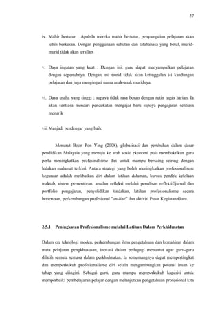 37

iv. Mahir bertutur : Apabila mereka mahir bertutur, penyampaian pelajaran akan
lebih berkesan. Dengan penggunaan sebutan dan tatabahasa yang betul, muridmurid tidak akan tersilap.
v. Daya ingatan yang kuat : Dengan ini, guru dapat menyampaikan pelajaran
dengan sepenuhnya. Dengan ini murid tidak akan ketinggalan isi kandungan
pelajaran dan juga mengingati nama anak-anak muridnya.
vi. Daya usaha yang tinggi : supaya tidak rasa bosan dengan rutin tugas harian. Ia
akan sentiasa mencari pendekatan mengajar baru supaya pengajaran sentiasa
menarik
vii. Menjadi pendengar yang baik.

Menurut Boon Pon Ying (2008), globalisasi dan perubahan dalam dasar
pendidikan Malaysia yang menuju ke arah sosio ekonomi pula membuktikan guru
perlu meningkatkan profesinalisme diri untuk mampu bersaing seiring dengan
ledakan malumat terkini. Antara strategi yang boleh meningkatkan profesionalisme
keguruan adalah melibatkan diri dalam latihan dalaman, kursus pendek kelolaan
maktab, sistem pementoran, amalan refleksi melalui penulisan reflektif/jurnal dan
portfolio pengajaran, penyelidikan tindakan, latihan profesionalisme secara
berterusan, perkembangan profesional ”on-line” dan aktiviti Pusat Kegiatan Guru.

2.5.1

Peningkatan Profesionalisme melalui Latihan Dalam Perkhidmatan

Dalam era teknologi moden, perkembangan ilmu pengetahuan dan kemahiran dalam
mata pelajaran pengkhususan, inovasi dalam pedagogi menuntut agar guru-guru
dilatih semula semasa dalam perkhidmatan. Ia sememangnya dapat mempertingkat
dan memperkukuh profesionalisme diri selain mengambangkan potensi insan ke
tahap yang diingini. Sebagai guru, guru mampu memperkukuh kapasiti untuk
memperbaiki pembelajaran pelajar dengan melanjutkan pengetahuan profesional kita

 
